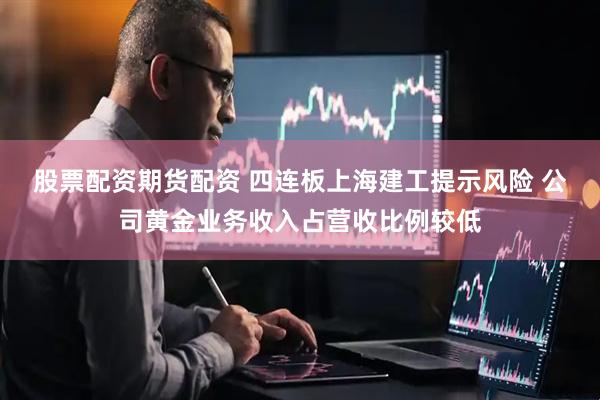 股票配资期货配资 四连板上海建工提示风险 公司黄金业务收入占营收比例较低