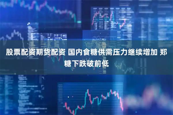 股票配资期货配资 国内食糖供需压力继续增加 郑糖下跌破前低