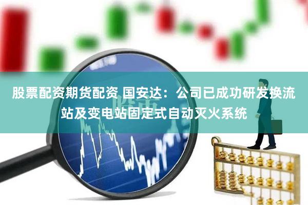 股票配资期货配资 国安达：公司已成功研发换流站及变电站固定式自动灭火系统