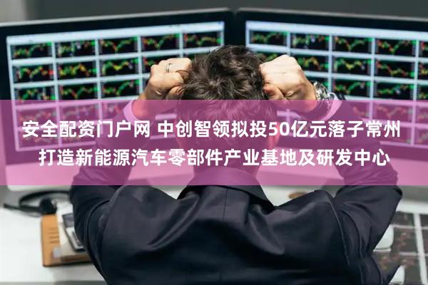 安全配资门户网 中创智领拟投50亿元落子常州 打造新能源汽车零部件产业基地及研发中心