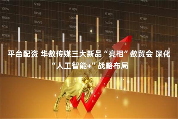 平台配资 华数传媒三大新品“亮相”数贸会 深化“人工智能+”战略布局