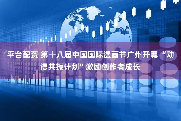 平台配资 第十八届中国国际漫画节广州开幕 “动漫共振计划”激励创作者成长