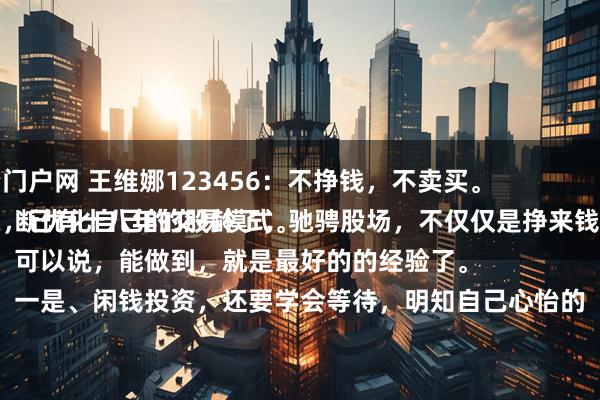 安全配资门户网 王维娜123456:不挣钱,不卖买。
投资股票,已有十八年的股龄了,驰骋股场,不仅仅是挣来钱,而是不断优化自己的交易模式。
可以说,能做到,就是最好的的经验了。
一是、闲钱投资,还要学会等待,明知自己心怡的