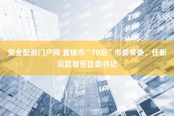 安全配资门户网 直辖市“70后”市委常委,任新设区首任区委书记