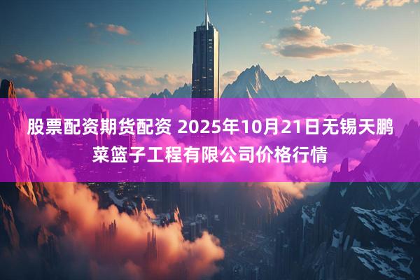 股票配资期货配资 2025年10月21日无锡天鹏菜篮子工程有限公司价格行情