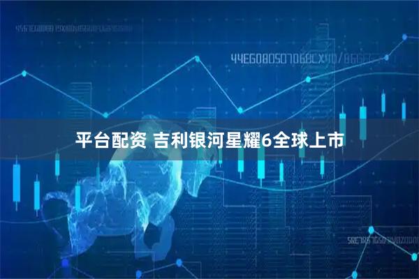 平台配资 吉利银河星耀6全球上市