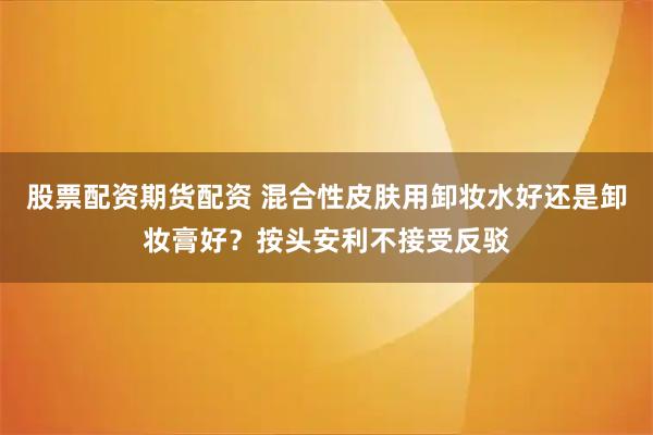 股票配资期货配资 混合性皮肤用卸妆水好还是卸妆膏好？按头安利不接受反驳