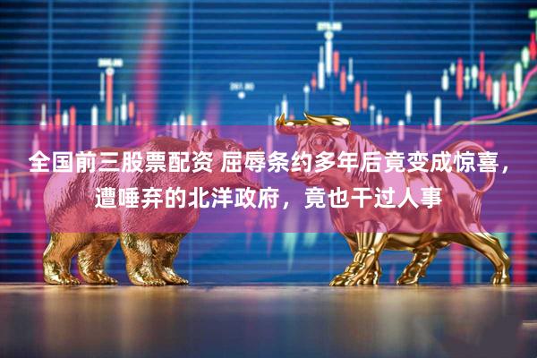 全国前三股票配资 屈辱条约多年后竟变成惊喜，遭唾弃的北洋政府，竟也干过人事