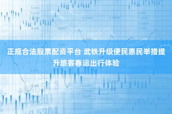 正规合法股票配资平台 武铁升级便民惠民举措提升旅客春运出行体验