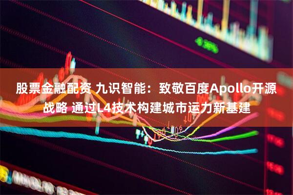 股票金融配资 九识智能：致敬百度Apollo开源战略 通过L4技术构建城市运力新基建
