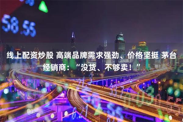 线上配资炒股 高端品牌需求强劲、价格坚挺 茅台经销商：“没货、不够卖！”