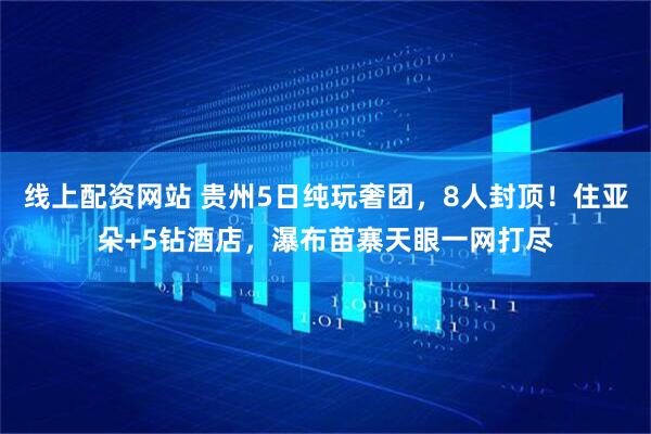 线上配资网站 贵州5日纯玩奢团,8人封顶!住亚朵+5钻酒店,瀑布苗寨天眼一网打尽
