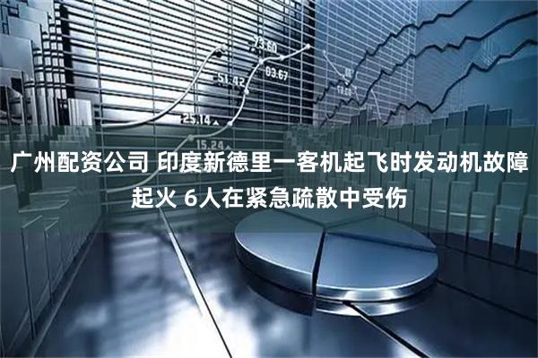 广州配资公司 印度新德里一客机起飞时发动机故障起火 6人在紧急疏散中受伤