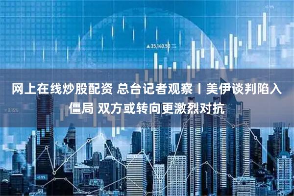 网上在线炒股配资 总台记者观察丨美伊谈判陷入僵局 双方或转向更激烈对抗