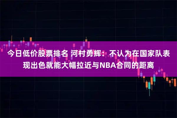 今日低价股票排名 河村勇辉：不认为在国家队表现出色就能大幅拉近与NBA合同的距离