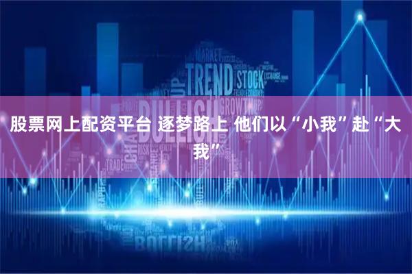 股票网上配资平台 逐梦路上 他们以“小我”赴“大我”