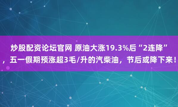 炒股配资论坛官网 原油大涨19.3%后“2连降”，五一假期预涨超3毛/升的汽柴油，节后或降下来！