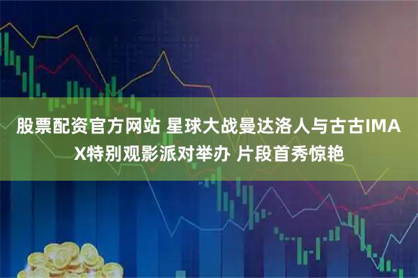 股票配资官方网站 星球大战曼达洛人与古古IMAX特别观影派对举办 片段首秀惊艳
