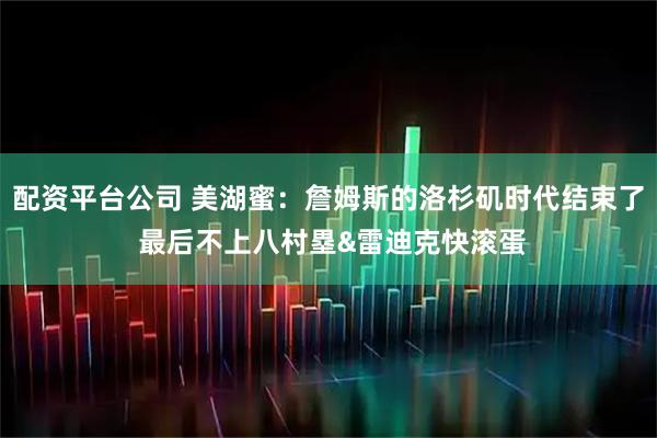 配资平台公司 美湖蜜：詹姆斯的洛杉矶时代结束了 最后不上八村塁&雷迪克快滚蛋